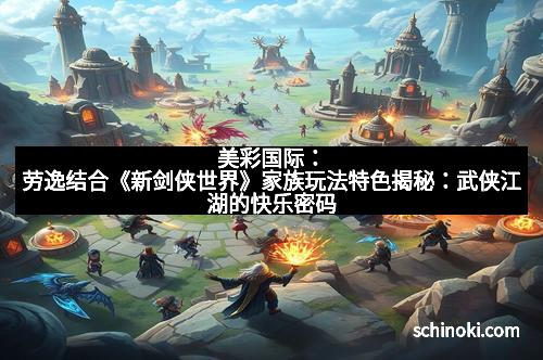 美彩国际：劳逸结合《新剑侠世界》家族玩法特色揭秘：武侠江湖的快乐密码